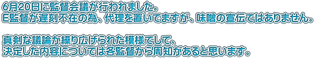 6月20日に監督会議が行われました。 E監督が遅刻不在の為、代理を置いてますが、味噌の宣伝ではありません。  真剣な議論が繰り広げられた模様でして、 決定した内容については各監督から周知があると思います。