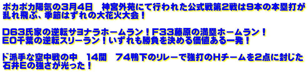 ポカポカ陽気の3月4日　神宮外苑にて行われた公式戦第2戦は９本の本塁打が 乱れ飛ぶ、季節はずれの大花火大会！  D63氏家の逆転サヨナラホームラン！F33藤原の満塁ホームラン！ E0千葉の逆転スリーラン！いずれも勝負を決める価値ある一発！  ド派手な空中戦の中　14関　74鴨下のリレーで強打のHチームを2点に封じた 石井Eの強さが光った！