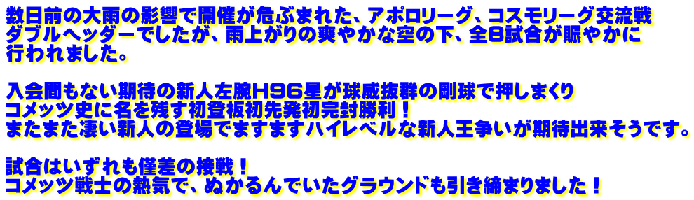 数日前の大雨の影響で開催が危ぶまれた、アポロリーグ、コスモリーグ交流戦 ダブルヘッダーでしたが、雨上がりの爽やかな空の下、全8試合が賑やかに 行われました。  入会間もない期待の新人左腕H96星が球威抜群の剛球で押しまくり コメッツ史に名を残す初登板初先発初完封勝利！ またまた凄い新人の登場でますますハイレベルな新人王争いが期待出来そうです。  試合はいずれも僅差の接戦！ コメッツ戦士の熱気で、ぬかるんでいたグラウンドも引き締まりました！