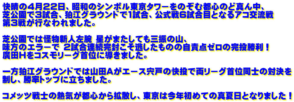 快晴の4月22日、昭和のシンボル東京タワーをのぞむ都心のど真ん中、 芝公園で3試合、狛江グラウンドで1試合、公式戦6試合目となるアコ交流戦 第3戦が行なわれました。  芝公園では怪物新人左腕 星がまたしても三振の山、  味方のエラーで 2試合連続完封こそ逃したものの自責点ゼロの完投勝利！ 廣田Hをコスモリーグ首位に導きました。  一方狛江グラウンドでは山田Aがエース宍戸の快投で両リーグ首位同士の対決を 制し、勝率トップに立ちました。  コメッツ戦士の熱気が都心から拡散し、東京は今年初めての真夏日となりました！