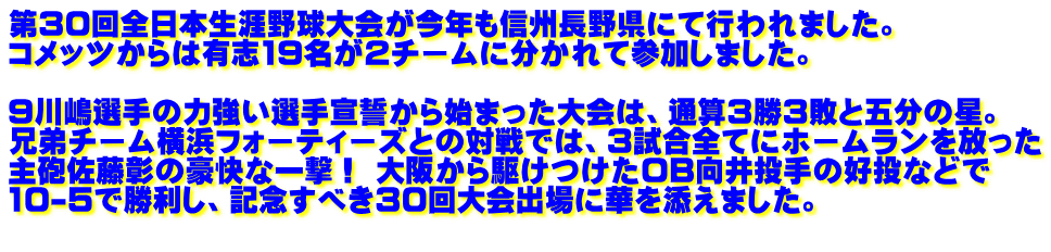 第30回全日本生涯野球大会が今年も信州長野県にて行われました。 コメッツからは有志19名が2チームに分かれて参加しました。   9川嶋選手の力強い選手宣誓から始まった大会は、通算3勝3敗と五分の星。 兄弟チーム横浜フォーティーズとの対戦では、3試合全てにホームランを放った 主砲佐藤彰の豪快な一撃！ 大阪から駆けつけたOB向井投手の好投などで 10-5で勝利し、記念すべき30回大会出場に華を添えました。 