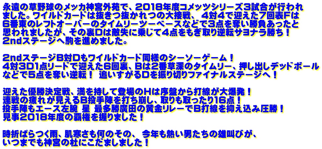 永遠の草野球のメッカ神宮外苑で、2018年度コメッツシリーズ3試合が行われ ました。ワイルドカードは抜きつ抜かれつの大接戦、 4対4で迎えた7回表Fは 6番東のレフトオーバーのタイムリーツーベースなどで3点を奪い勝負あったと 思われましたが、その裏Dは敵失に乗じて4点をもぎ取り逆転サヨナラ勝ち！ 2ndステージへ駒を進めました。  2ndステージB対Dもワイルドカード同様のシーソーゲーム！  4対3D1点リードで迎えた6回裏、Bは2番草深のタイムリー、押し出しデッドボール などで5点を奪い逆転！ 追いすがるDを振り切りファイナルステージへ！  迎えた優勝決定戦、満を持して登場のHは序盤から打線が大爆発！  連戦の疲れが見えるB投手陣を打ち崩し、取りも取ったり16点！ 投手陣もエース左腕 星 最多勝廣田の黄金リレーでB打線を抑え込み圧勝！ 見事2018年度の覇権を握りました！  時折ぱらつく雨、肌寒さも何のその、 今年も熱い男たちの雄叫びが、 いつまでも神宮の杜にこだましました！