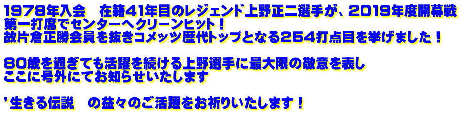 1978年入会 在籍41年目のレジェンド上野正二選手が、2019年度開幕戦 第一打席でセンターへクリーンヒット! 故片倉正勝会員を抜きコメッツ歴代トップとなる254打点目を挙げました! 80歳を過ぎても活躍を続ける上野選手に最大限の敬意を表し ここに号外にてお知らせいたします ’生きる伝説 の益々のご活躍をお祈りいたします!