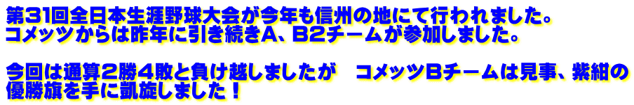 第３１回全日本生涯野球大会が今年も信州の地にて行われました。 コメッツからは昨年に引き続きA、B2チームが参加しました。   今回は通算２勝４敗と負け越しましたが　コメッツBチームは見事、紫紺の 優勝旗を手に凱旋しました！