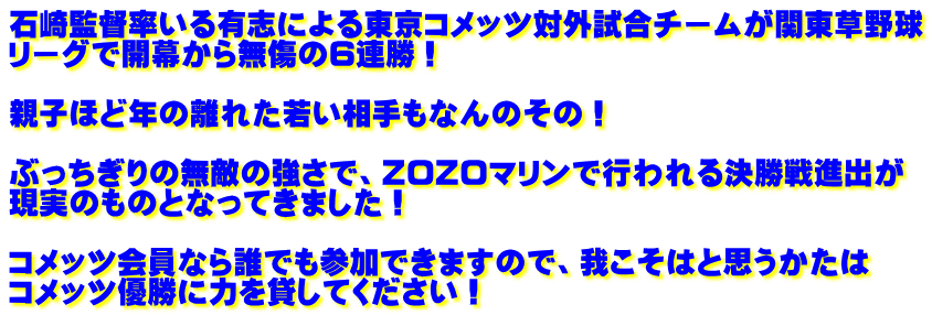 石崎監督率いる有志による東京コメッツ対外試合チームが関東草野球 リーグで開幕から無傷の6連勝！  親子ほど年の離れた若い相手もなんのその！  ぶっちぎりの無敵の強さで、ZOZOマリンで行われる決勝戦進出が 現実のものとなってきました！  コメッツ会員なら誰でも参加できますので、我こそはと思うかたは コメッツ優勝に力を貸してください！