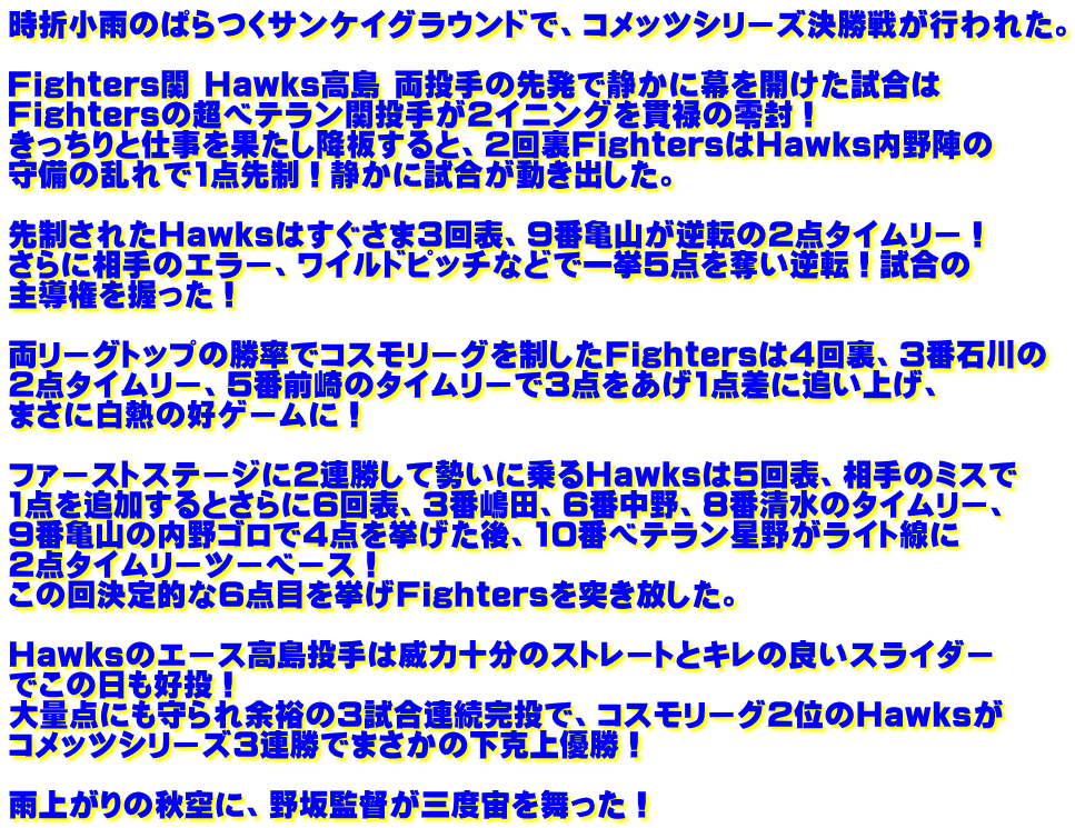 時折小雨のぱらつくサンケイグラウンドで、コメッツシリーズ決勝戦が行われた。  Fighters関 Hawks高島 両投手の先発で静かに幕を開けた試合は Fightersの超ベテラン関投手が2イニングを貫禄の零封！ きっちりと仕事を果たし降板すると、2回裏FightersはHawks内野陣の 守備の乱れで1点先制！静かに試合が動き出した。  先制されたHawksはすぐさま3回表、9番亀山が逆転の2点タイムリー！ さらに相手のエラー、ワイルドピッチなどで一挙5点を奪い逆転！試合の 主導権を握った！  両リーグトップの勝率でコスモリーグを制したFightersは4回裏、3番石川の 2点タイムリー、5番前崎のタイムリーで3点をあげ1点差に追い上げ、 まさに白熱の好ゲームに！  ファーストステージに2連勝して勢いに乗るHawksは5回表、相手のミスで 1点を追加するとさらに6回表、3番嶋田、6番中野、8番清水のタイムリー、 9番亀山の内野ゴロで4点を挙げた後、10番ベテラン星野がライト線に 2点タイムリーツーベース！ この回決定的な6点目を挙げFightersを突き放した。  Hawksのエース高島投手は威力十分のストレートとキレの良いスライダー でこの日も好投！ 大量点にも守られ余裕の3試合連続完投で、コスモリーグ2位のHawksが コメッツシリーズ3連勝でまさかの下克上優勝！  雨上がりの秋空に、野坂監督が三度宙を舞った！