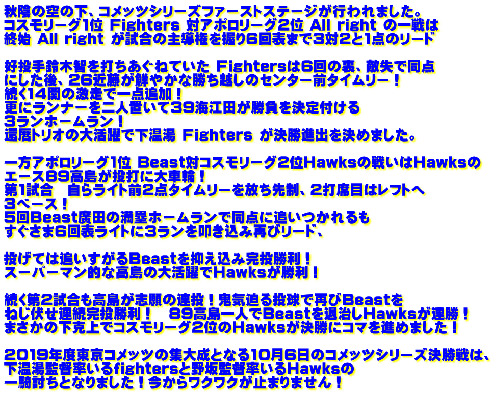 秋陰の空の下、コメッツシリーズファーストステージが行われました。 コスモリーグ1位 Fighters 対アポロリーグ2位 All right の一戦は 終始 All right が試合の主導権を握り6回表まで3対2と1点のリード  好投手鈴木智を打ちあぐねていた Fightersは6回の裏、敵失で同点 にした後、26近藤が鮮やかな勝ち越しのセンター前タイムリー！ 続く14関の激走で一点追加！ 更にランナーを二人置いて39海江田が勝負を決定付ける 3ランホームラン！ 還暦トリオの大活躍で下温湯 Fighters が決勝進出を決めました。  一方アポロリーグ1位 Beast対コスモリーグ2位Hawksの戦いはHawksの エース89高島が投打に大車輪！ 第1試合　自らライト前2点タイムリーを放ち先制、2打席目はレフトへ 3ベース！ 5回Beast廣田の満塁ホームランで同点に追いつかれるも すぐさま6回表ライトに3ランを叩き込み再びリード、  投げては追いすがるBeastを抑え込み完投勝利！ スーパーマン的な高島の大活躍でHawksが勝利！  続く第2試合も高島が志願の連投！鬼気迫る投球で再びBeastを ねじ伏せ連続完投勝利！　89高島一人でBeastを退治しHawksが連勝！ まさかの下克上でコスモリーグ2位のHawksが決勝にコマを進めました！  2019年度東京コメッツの集大成となる10月6日のコメッツシリーズ決勝戦は、 下温湯監督率いるfightersと野坂監督率いるHawksの 一騎討ちとなりました！今からワクワクが止まりません！