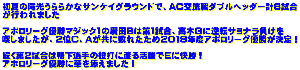 初夏の陽光うららかなサンケイグラウンドで、AC交流戦ダブルヘッダー計8試合 が行われました  アポロリーグ優勝マジック1の廣田Bは第1試合、高木Gに逆転サヨナラ負けを 喫しましたが、2位C、Aが共に敗れたため2019年度アポロリーグ優勝が決定！  続く第2試合は鴨下選手の投打に渡る活躍でEに快勝！ アポロリーグ優勝に華を添えました！